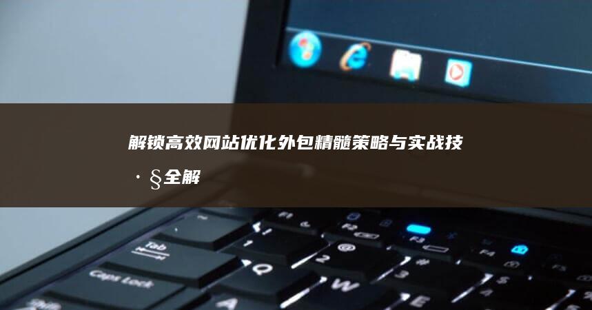 解锁高效网站优化外包精髓：策略与实战技巧全解析