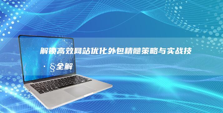 解锁高效网站优化外包精髓：策略与实战技巧全解析